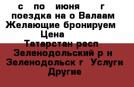 с 3 по 7 июня 2017 г - поездка на о.Валаам. Желающие бронируем ... › Цена ­ 19 450 - Татарстан респ., Зеленодольский р-н, Зеленодольск г. Услуги » Другие   